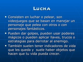 Lucha Consisten en luchar o pelear, son videojuegos que se basan en manejar un personaje que pelea con otros o con personajes fantásticos. Pueden dar golpes, pueden usar poderes mágicos o pueden aplicar llaves, trucos o estrategias para derrotar al enemigo. También suelen tener indicadores de vida que les queda y  suele haber objetos que hacen que tu vida pueda crecer. 