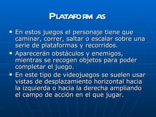 Plataformas En estos juegos el personaje tiene que caminar, correr, saltar o escalar sobre una serie de plataformas y recorridos.  Aparecerán obstáculos y enemigos, mientras se recogen objetos para poder completar el juego.  En este tipo de videojuegos se suelen usar vistas de desplazamiento horizontal hacia la izquierda o hacia la derecha ampliando el campo de acción en el que jugar.  