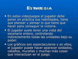 Estrategia En estos videojuegos el jugador debe poner en práctica sus habilidades, tiene que planear y pensar lo que tiene que hacer para conseguir la victoria.  El jugador suele tener una vista del escenario entero, controlando indirectamente todas las unidades bajo su poder. Los gráficos son espectaculares y en ellos, el jugador puede hacer aparecer soldados, caballos, murallas y muchas más cosas que interactúan en el juego. 