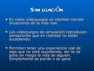 Simulación En estos videojuegos se intentan recrear situaciones de la vida real. Los videojuegos de simulación reproducen sensaciones que en realidad no están sucediendo.  Permiten tener una experiencia real de algo que no está sucediendo, así no se pone en riesgo la vida de alguien. Simplemente se pierde o se gana 