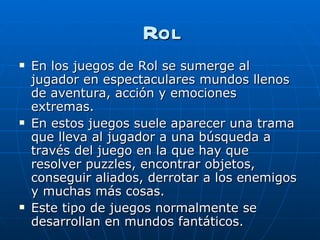 Rol En los juegos de Rol se sumerge al jugador en espectaculares mundos llenos de aventura, acción y emociones extremas.  En estos juegos suele aparecer una trama que lleva al jugador a una búsqueda a través del juego en la que hay que resolver puzzles, encontrar objetos, conseguir aliados, derrotar a los enemigos y muchas más cosas.  Este tipo de juegos normalmente se desarrollan en mundos fantáticos. 