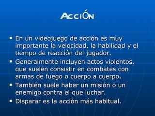 Acción En un videojuego de acción es muy importante la velocidad, la habilidad y el tiempo de reacción del jugador.  Generalmente incluyen actos violentos, que suelen consistir en combates con armas de fuego o cuerpo a cuerpo. También suele haber un misión o un enemigo contra el que luchar. Disparar es la acción más habitual. 