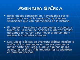 Aventura Gráfica Estos juegos consisten en ir avanzando por el mismo a través de la resolución de diversas situaciones que van apareciendo en la historia. El jugador interactúa con personajes y objetos a través de un menú de acciones o interfaz similar, utilizando un cursor para mover al personaje y realizar las distintas acciones. Los juegos clásicos de aventura gráfica incluían la visión de los personajes en tercera persona la mayor parte del juego, aunque algunas de las aventuras gráficas más importantes se plantean en primera persona.  