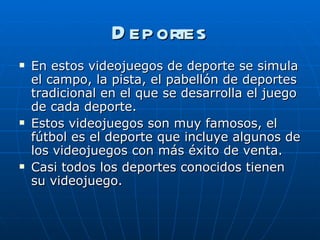 Deportes En estos videojuegos de deporte se simula el campo, la pista, el pabellón de deportes tradicional en el que se desarrolla el juego de cada deporte. Estos videojuegos son muy famosos, el fútbol es el deporte que incluye algunos de los videojuegos con más éxito de venta.  Casi todos los deportes conocidos tienen su videojuego. 