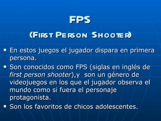 FPS (First Person Shooter) En estos juegos el jugador   dispara en primera persona. Son conocidos como FPS (siglas en inglés de  first person shooter ),y  son un género de videojuegos en los que el jugador observa el mundo como si fuera el personaje protagonista. Son los favoritos de chicos adolescentes. 