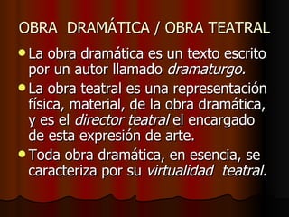 OBRA  DRAMÁTICA / OBRA TEATRAL La obra dramática es un texto escrito por un autor llamado  dramaturgo. La obra teatral es una representación física, material, de la obra dramática, y es el  director teatral  el encargado de esta expresión de arte. Toda obra dramática, en esencia, se caracteriza por su  virtualidad  teatral. 