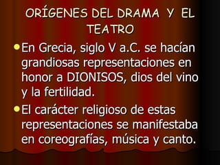 ORÍGENES DEL DRAMA  Y  EL TEATRO En Grecia, siglo V a.C. se hacían grandiosas representaciones en honor a DIONISOS, dios del vino y la fertilidad.  El carácter religioso de estas representaciones se manifestaba en coreografías, música y canto. 