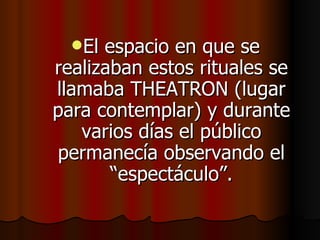 El espacio en que se realizaban estos rituales se llamaba THEATRON (lugar para contemplar) y durante varios días el público permanecía observando el “espectáculo”. 