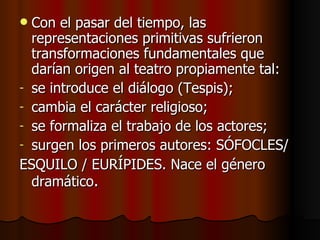 Con el pasar del tiempo, las representaciones primitivas sufrieron transformaciones fundamentales que darían origen al teatro propiamente tal: se introduce el diálogo (Tespis); cambia el carácter religioso; se formaliza el trabajo de los actores; surgen los primeros autores: SÓFOCLES/ ESQUILO / EURÍPIDES. Nace el género dramático . 