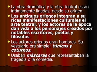 La obra dramática y la obra teatral están íntimamente ligadas, desde su origen.  Los antiguos griegos integran a su ricas manifestaciones culturales el arte teatral, y los actores de la época dan vida a los personajes creados por notables escritores, poetas y filósofos .  Los actores griegos eran hombres. Su vestuario era simple:  túnicas y coturnos. Usaban  máscaras  que representaban la tragedia o la comedia. 