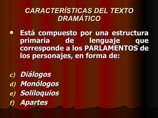 CARACTERÍSTICAS DEL TEXTO DRAMÁTICO Está compuesto por una estructura primaria de lenguaje que corresponde a los PARLAMENTOS de los personajes, en forma de: Diálogos Monólogos Soliloquios Apartes 