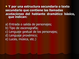 Y por una estructura secundaria o texto  secundario que contiene las llamadas  acotaciones  del hablante dramático básico, que indican: a) Entrada o salida de personajes; b) Tipo de escenografía; c) Lenguaje gestual de los personajes; d) Lenguaje proxémico; e) Luces, música, etc.) 
