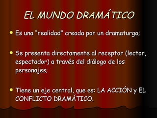 EL MUNDO DRAMÁTICO Es una “realidad” creada por un dramaturgo; Se presenta directamente al receptor (lector, espectador) a través del diálogo de los personajes; Tiene un eje central, que es: LA ACCIÓN y EL CONFLICTO DRAMÁTICO. 