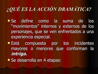 ¿QUÉ ES LA ACCIÓN DRAMÁTICA? Se define como la suma de los “movimientos” internos y externos de los personajes, que se ven enfrentados a una experiencia especial. Está compuesta por los incidentes mayores o menores que conforman la  intriga. Se desarrolla en 4 etapas: 