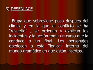 3)  DESENLACE Etapa que sobreviene poco después del clímax y en la que el conflicto se ha “resuelto” , se ordenan y explican los incidentes y la acción toma un curso que la conduce a un final. Los personajes obedecen a esta “lógica” interna del mundo dramático en que están insertos. 