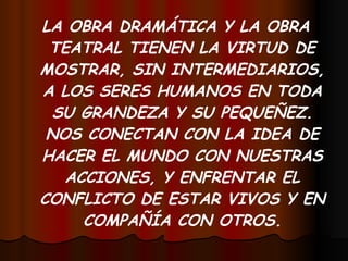 LA OBRA DRAMÁTICA Y LA OBRA TEATRAL TIENEN LA VIRTUD DE MOSTRAR, SIN INTERMEDIARIOS, A LOS SERES HUMANOS EN TODA SU GRANDEZA Y SU PEQUEÑEZ. NOS CONECTAN CON LA IDEA DE HACER EL MUNDO CON NUESTRAS ACCIONES, Y ENFRENTAR EL CONFLICTO DE ESTAR VIVOS Y EN COMPAÑÍA CON OTROS. 