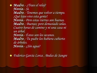 Madre .- ¿Traes el reloj? Novio .- Sí. Madre .- Tenemos que volver a tiempo. ¡Qué lejos vive esta gente! Novio .- Pero estas tierras son buenas. Madre .- Buenas; pero demasiado solas. Cuatro horas de camino y ni una casa ni  un árbol. Novio .- Éstos son los secanos. Madre .- Tu padre los hubiera cubierto de árboles. Novio .- ¿Sin agua?  Federico García Lorca , Bodas de Sangre 