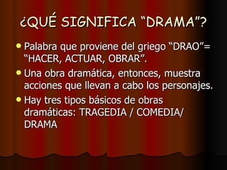 ¿QUÉ SIGNIFICA “DRAMA”? Palabra que proviene del griego “DRAO”=  “HACER, ACTUAR, OBRAR”. Una obra dramática, entonces, muestra acciones que llevan a cabo los personajes. Hay tres tipos básicos de obras dramáticas: TRAGEDIA / COMEDIA/ DRAMA 