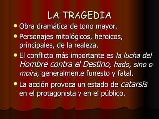 LA TRAGEDIA Obra dramática de tono mayor. Personajes mitológicos, heroicos, principales, de la realeza. El conflicto más importante es  la lucha del  Hombre contra el Destino , hado, sino o moira,  generalmente funesto y fatal. La acción provoca un estado de  catarsis   en el protagonista y en el público. 
