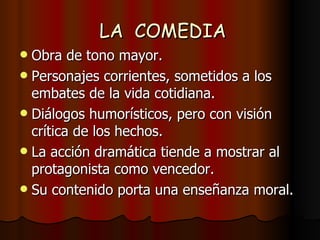 LA  COMEDIA Obra de tono mayor. Personajes corrientes, sometidos a los embates de la vida cotidiana. Diálogos humorísticos, pero con visión crítica de los hechos. La acción dramática tiende a mostrar al protagonista como vencedor. Su contenido porta una enseñanza moral. 