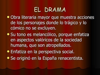 EL  DRAMA Obra literaria mayor que muestra acciones de los personajes donde lo trágico y lo cómico no se excluyen. Su tono es melancólico, porque enfatiza en aspectos valóricos de la sociedad humana, que son atropellados. Enfatiza en la perspectiva social. Se originó en la España renacentista. 