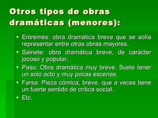 Otros tipos de obras dramáticas (menores): Entremés: obra dramática breve que se solía representar entre otras obras mayores. Sainete: obra dramática breve, de carácter jocoso y popular. Paso: Obra dramática muy breve. Suele tener un solo acto y muy pocas escenas. Farsa: Pieza cómica, breve, que a veces tiene un fuerte sentido de crítica social. Etc. 
