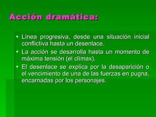 Acción dramática: Línea progresiva, desde una situación inicial conflictiva hasta un desenlace.  La acción se desarrolla hasta un momento de máxima tensión (el clímax). El desenlace se explica por la desaparición o el vencimiento de una de las fuerzas en pugna, encarnadas por los personajes. 