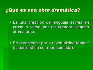 ¿Qué es una  obra dramática ? Es una creación de lenguaje  escrita  en prosa o verso por un creador llamado dramaturgo.  Se caracteriza por su “virtualidad teatral” (capacidad de ser representada). 