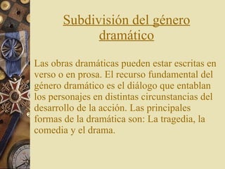 Subdivisión del género dramático Las obras dramáticas pueden estar escritas en verso o en prosa. El recurso fundamental del género dramático es el diálogo que entablan los personajes en distintas circunstancias del desarrollo de la acción. Las principales formas de la dramática son: La tragedia, la comedia y el drama.  