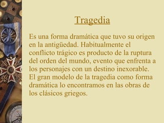 Tragedia Es una forma dramática que tuvo su origen en la antigüedad. Habitualmente el conflicto trágico es producto de la ruptura del orden del mundo, evento que enfrenta a los personajes con un destino inexorable. El gran modelo de la tragedia como forma dramática lo encontramos en las obras de los clásicos griegos.   