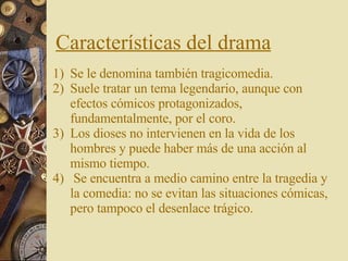 Características del drama Se le denomina también tragicomedia.  Suele tratar un tema legendario, aunque con efectos cómicos protagonizados, fundamentalmente, por el coro. Los dioses no intervienen en la vida de los hombres y puede haber más de una acción al mismo tiempo. Se encuentra a medio camino entre la tragedia y la comedia: no se evitan las situaciones cómicas, pero tampoco el desenlace trágico. 