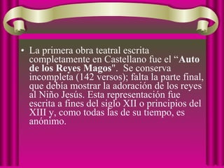 • La primera obra teatral escrita
completamente en Castellano fue el “Auto
de los Reyes Magos". Se conserva
incompleta (142 versos); falta la parte final,
que debía mostrar la adoración de los reyes
al Niño Jesús. Esta representación fue
escrita a fines del siglo XII o principios del
XIII y, como todas las de su tiempo, es
anónimo.
 