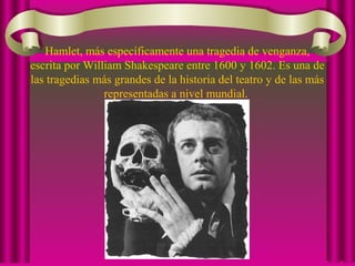 Hamlet, más específicamente una tragedia de venganza,
escrita por William Shakespeare entre 1600 y 1602. Es una de
las tragedias más grandes de la historia del teatro y de las más
representadas a nivel mundial.
 