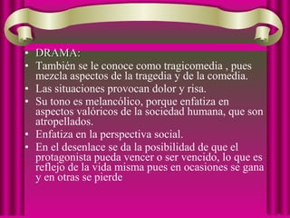 • DRAMA:DRAMA:
• También se le conoce como tragicomedia , pues
mezcla aspectos de la tragedia y de la comedia.
• Las situaciones provocan dolor y risa.
• Su tono es melancólico, porque enfatiza en
aspectos valóricos de la sociedad humana, que son
atropellados.
• Enfatiza en la perspectiva social.
• En el desenlace se da la posibilidad de que el
protagonista pueda vencer o ser vencido, lo que es
reflejo de la vida misma pues en ocasiones se gana
y en otras se pierde
 