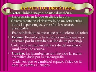 ELEMENTOS DRMÁTICOSELEMENTOS DRMÁTICOS
• Acto:Acto: Unidad mayor, de más duración e
importancia en la que se divide la obra.
Generalmente en el desarrollo de un acto actúan
todos los personajes, y no sólo los actores
principales
Esta subdivisión se reconoce por el cierre del telón
• Escena:Escena: Período de la acción dramática que está
marcada por la entrada o salida de un personaje.
Cada vez que alguien entra o sale del escenario
cambiamos de escena.
• Cuadro:Cuadro: Es la ambientación física de la acción
dramática dada por la escenografía.
Cada vez que se cambia el espacio físico de la
obra, se cambia el cuadro.
 