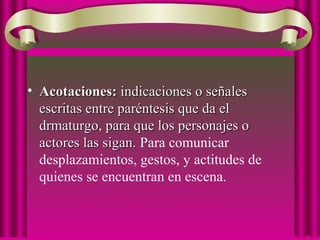 • Acotaciones:Acotaciones: indicaciones o señalesindicaciones o señales
escritas entre paréntesis que da elescritas entre paréntesis que da el
drmaturgo, para que los personajes odrmaturgo, para que los personajes o
actores las sigan.actores las sigan. Para comunicar
desplazamientos, gestos, y actitudes de
quienes se encuentran en escena.
 