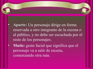 • Aparte:Aparte: Un personaje dirige en forma
reservada a otro integrante de la escena o
al público, y no debe ser escuchada por el
resto de los personajes.
• Mutis: gesto facial que significa que el
personaje va a salir de escena,
comenzando otra más.
 