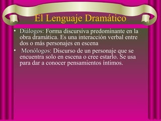 El Lenguaje Dramático
• Diálogos:Diálogos: Forma discursiva predominante en la
obra dramática. Es una interacción verbal entre
dos o más personajes en escena
• Monólogos:Monólogos: Discurso de un personaje que se
encuentra solo en escena o cree estarlo. Se usa
para dar a conocer pensamientos íntimos.
 