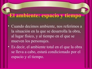 El ambiente: espacio y tiempo
• Cuando decimos ambiente, nos referimos a
la situación en la que se desarrolla la obra,
al lugar físico, y al tiempo en el que se
mueven los personajes.
• Es decir, el ambiente total en el que la obra
se lleva a cabo, estará condicionado por el
espacio y el tiempo.
 