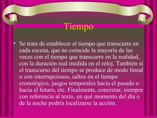 Tiempo
• Se trata de establecer el tiempo que transcurre en
cada escena, que no coincide la mayoría de las
veces con el tiempo que transcurre en la realidad,
con la duración real medida en el reloj. También si
el transcurso del tiempo se produce de modo lineal
o con interrupciones, saltos en el tiempo
cronológico, juegos temporales hacia el pasado o
hacia el futuro, etc. Finalmente, concretar, siempre
con referencia al texto, en qué momento del día o
de la noche podría localizarse la acción.
 