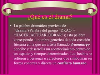 • La palabra dramático proviene de
“drama”(Palabra del griego “DRAO”=
“HACER, ACTUAR, OBRAR”); esta palabra
corresponde al nombre genérico de toda creación
literaria en la que un artista llamado dramaturgo
concibe y desarrolla un acontecimiento dentro de
un espacio y tiempos determinados. Los hechos se
refieren a personas o caracteres que simbolizan en
forma concreta y directa un conflicto humano.
¿Qué es el drama?
 