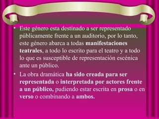 • Este género esta destinado a ser representado
públicamente frente a un auditorio, por lo tanto,
este género abarca a todas manifestaciones
teatrales, a todo lo escrito para el teatro y a todo
lo que es susceptible de representación escénica
ante un público.
• La obra dramática ha sido creada para ser
representada o interpretada por actores frente
a un público, pudiendo estar escrita en prosa o en
verso o combinando a ambos.
 