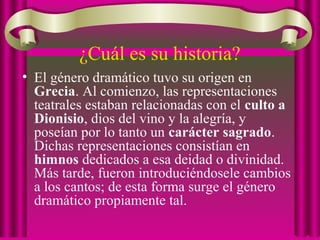 ¿Cuál es su historia?
• El género dramático tuvo su origen en
Grecia. Al comienzo, las representaciones
teatrales estaban relacionadas con el culto a
Dionisio, dios del vino y la alegría, y
poseían por lo tanto un carácter sagrado.
Dichas representaciones consistían en
himnos dedicados a esa deidad o divinidad.
Más tarde, fueron introduciéndosele cambios
a los cantos; de esta forma surge el género
dramático propiamente tal.
 