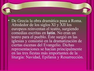 • De Grecia la obra dramática pasa a Roma.
Alrededor de los siglos XI y XII los
europeos reinventan el teatro, surgiendo
comedias escritas en latín. No eran un
teatro para el pueblo. Éste surgió en las
iglesias y consistió en la dramatización de
ciertas escenas del Evangelio. Dichas
representaciones se hacían principalmente
en las tres fiestas más importantes de la
liturgia: Navidad, Epifania y Resurrección.
 