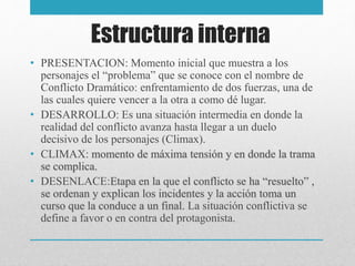 Estructura interna
• PRESENTACION: Momento inicial que muestra a los
personajes el “problema” que se conoce con el nombre de
Conflicto Dramático: enfrentamiento de dos fuerzas, una de
las cuales quiere vencer a la otra a como dé lugar.
• DESARROLLO: Es una situación intermedia en donde la
realidad del conflicto avanza hasta llegar a un duelo
decisivo de los personajes (Climax).
• CLIMAX: momento de máxima tensión y en donde la trama
se complica.
• DESENLACE:Etapa en la que el conflicto se ha “resuelto” ,
se ordenan y explican los incidentes y la acción toma un
curso que la conduce a un final. La situación conflictiva se
define a favor o en contra del protagonista.
 