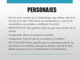PERSONAJES
• Son los seres creados por el dramaturgo, que cobran vida en la
ficción de la obra. Ellos dicen sus parlamentos y, a través de
sus palabras, nos ayudan a configurar la acción.
• PRINCIPALES: Son aquellos sobre los que recae el peso de la
accion.
• Protagonista: Busca la solucion al conflito.
• Antagonista: Trata de que no se resuelva el conflicto.
• SECUNDARIOS:Son aquellos que no representan una de las
dos fuerzas en conflicto, sino que se suman a una de las dos,
dando su apoyo ya sea al protagonista o al antagonista.
 