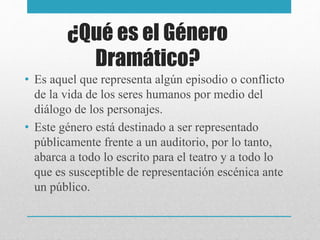 ¿Qué es el Género
Dramático?
• Es aquel que representa algún episodio o conflicto
de la vida de los seres humanos por medio del
diálogo de los personajes.
• Este género está destinado a ser representado
públicamente frente a un auditorio, por lo tanto,
abarca a todo lo escrito para el teatro y a todo lo
que es susceptible de representación escénica ante
un público.
 