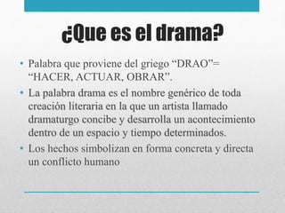 ¿Que es el drama?
• Palabra que proviene del griego “DRAO”=
“HACER, ACTUAR, OBRAR”.
• La palabra drama es el nombre genérico de toda
creación literaria en la que un artista llamado
dramaturgo concibe y desarrolla un acontecimiento
dentro de un espacio y tiempo determinados.
• Los hechos simbolizan en forma concreta y directa
un conflicto humano
 