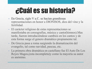 ¿Cuál es su historia?
• En Grecia, siglo V a.C. se hacían grandiosas
representaciones en honor a DIONISOS, dios del vino y la
fertilidad.
• El carácter religioso de estas representaciones se
manifestaba en coreografías, música y canto(himnos).Mas
tarde, fueron introduciéndose cambios en los cantos y de
esta forma surge el genero dramático propiamente tal.
• De Grecia pasa a roma surgiendo la dramatización del
evangelio, tal como navidad, pascua, etc.
• La primera obra dramática en castellano fue El Auto De Los
Reyes Magos,(esta incompleta)y como la mayoría su autor
es anónimo.
 