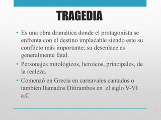 TRAGEDIA
• Es una obra dramática donde el protagonista se
enfrenta con el destino implacable siendo este su
conflicto más importante; su desenlace es
generalmente fatal.
• Personajes mitológicos, heroicos, principales, de
la realeza.
• Comenzó en Grecia en carnavales cantados o
también llamados Ditirambos en el siglo V-VI
a.C
 